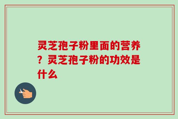 灵芝孢子粉里面的营养？灵芝孢子粉的功效是什么
