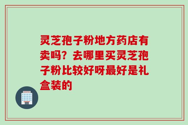 灵芝孢子粉地方药店有卖吗？去哪里买灵芝孢子粉比较好呀最好是礼盒装的