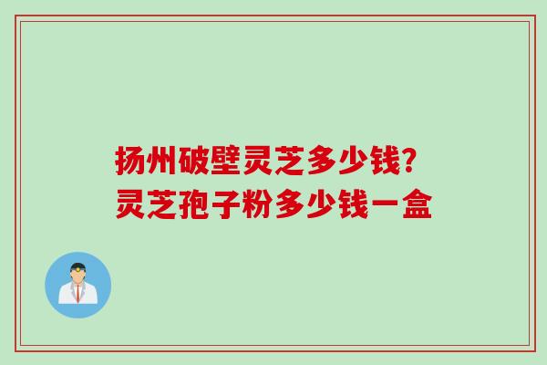扬州破壁灵芝多少钱？灵芝孢子粉多少钱一盒