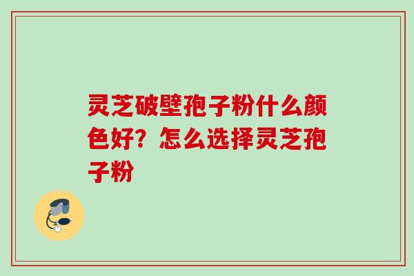灵芝破壁孢子粉什么颜色好？怎么选择灵芝孢子粉