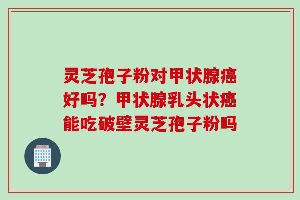 灵芝孢子粉对甲状腺癌好吗？甲状腺乳头状癌能吃破壁灵芝孢子粉吗