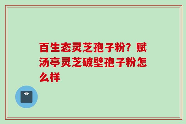 百生态灵芝孢子粉？赋汤亭灵芝破壁孢子粉怎么样