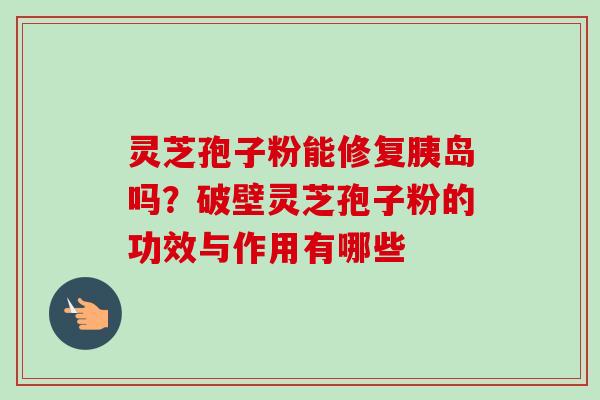 灵芝孢子粉能修复胰岛吗？破壁灵芝孢子粉的功效与作用有哪些