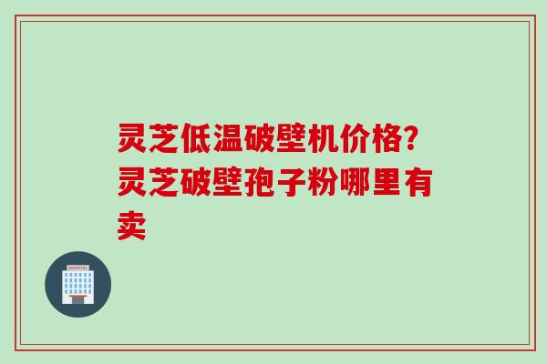 灵芝低温破壁机价格？灵芝破壁孢子粉哪里有卖