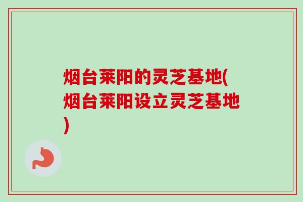 烟台莱阳的灵芝基地(烟台莱阳设立灵芝基地)