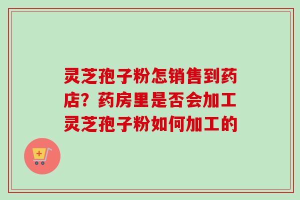 灵芝孢子粉怎销售到药店？药房里是否会加工灵芝孢子粉如何加工的