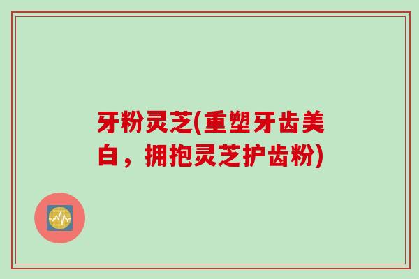 牙粉灵芝(重塑牙齿美白，拥抱灵芝护齿粉)