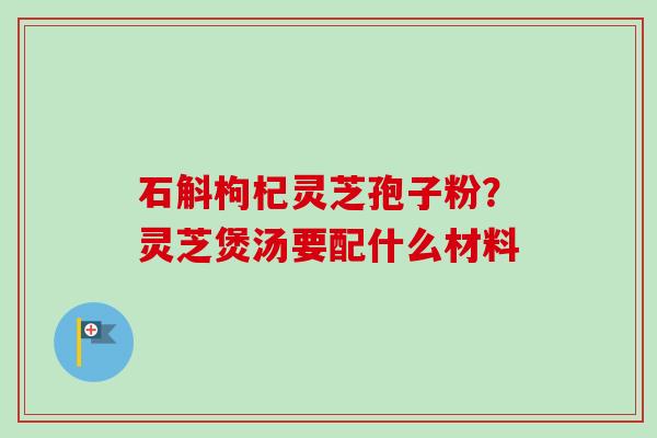 石斛枸杞灵芝孢子粉？灵芝煲汤要配什么材料