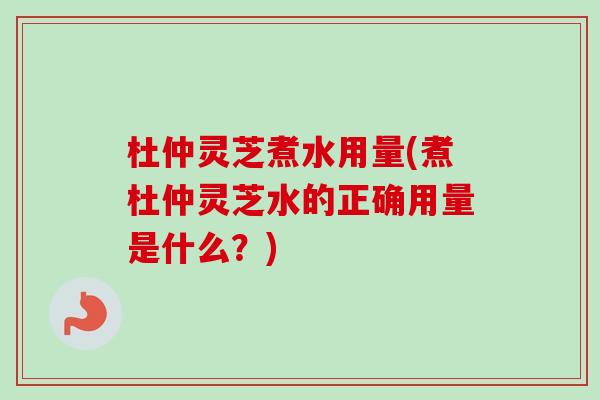 杜仲灵芝煮水用量(煮杜仲灵芝水的正确用量是什么？)