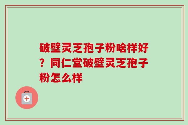 破壁灵芝孢子粉啥样好？同仁堂破壁灵芝孢子粉怎么样