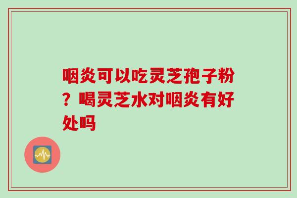 咽炎可以吃灵芝孢子粉？喝灵芝水对咽炎有好处吗