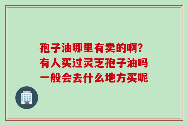 孢子油哪里有卖的啊？有人买过灵芝孢子油吗一般会去什么地方买呢