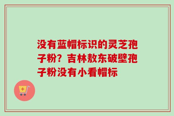 没有蓝帽标识的灵芝孢子粉？吉林敖东破壁孢子粉没有小看帽标