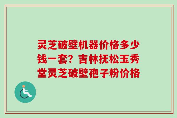 灵芝破壁机器价格多少钱一套？吉林抚松玉秀堂灵芝破壁孢子粉价格