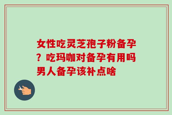 女性吃灵芝孢子粉备孕？吃玛咖对备孕有用吗男人备孕该补点啥