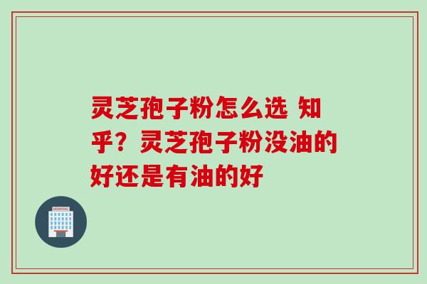 灵芝孢子粉怎么选 知乎？灵芝孢子粉没油的好还是有油的好