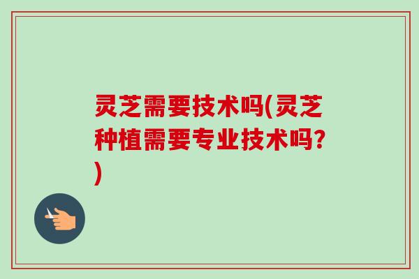 灵芝需要技术吗(灵芝种植需要专业技术吗？)