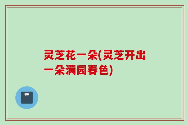 灵芝花一朵(灵芝开出一朵满园春色)
