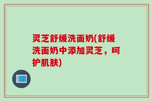 灵芝舒缓洗面奶(舒缓洗面奶中添加灵芝，呵护肌肤)