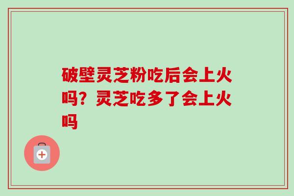 破壁灵芝粉吃后会上火吗？灵芝吃多了会上火吗