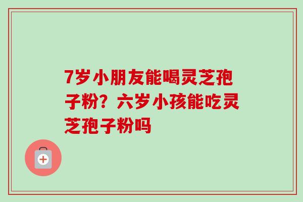 7岁小朋友能喝灵芝孢子粉？六岁小孩能吃灵芝孢子粉吗