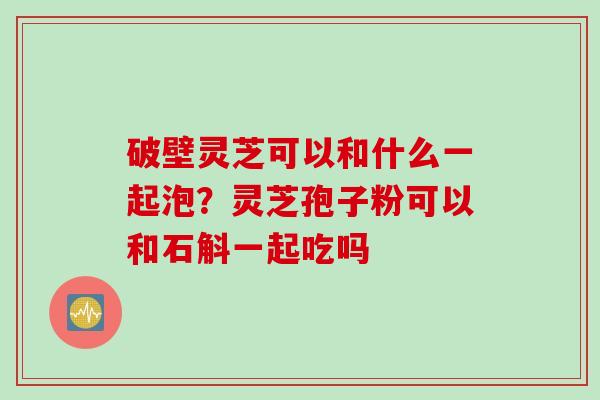 破壁灵芝可以和什么一起泡？灵芝孢子粉可以和石斛一起吃吗