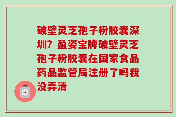 破壁灵芝孢子粉胶囊深圳？盈姿宝牌破壁灵芝孢子粉胶囊在国家食品药品监管局注册了吗我没弄清