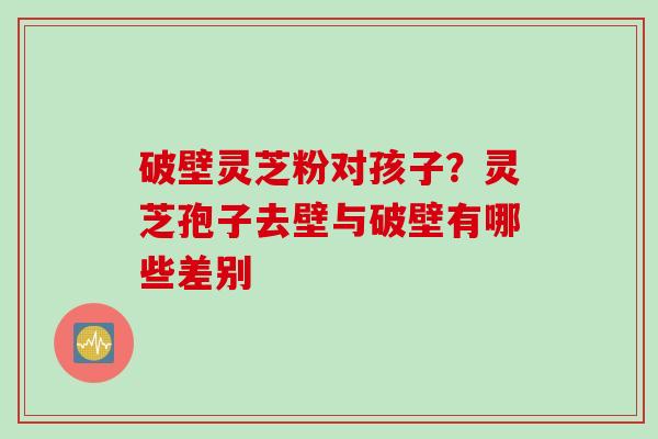 破壁灵芝粉对孩子？灵芝孢子去壁与破壁有哪些差别