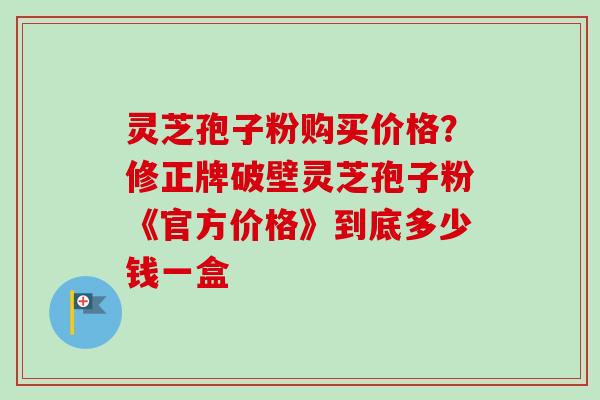 灵芝孢子粉购买价格？修正牌破壁灵芝孢子粉《官方价格》到底多少钱一盒