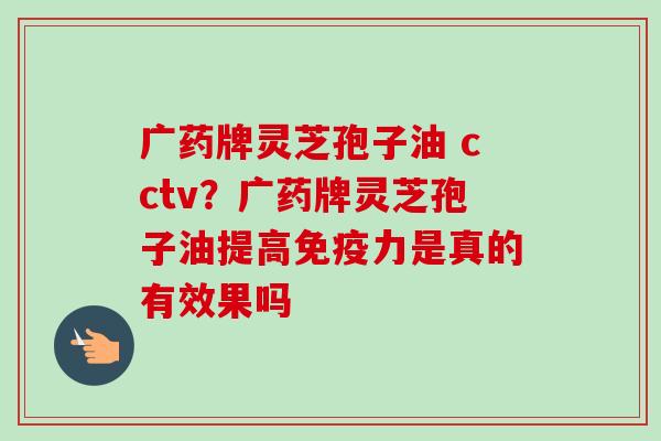 广药牌灵芝孢子油 cctv？广药牌灵芝孢子油提高免疫力是真的有效果吗