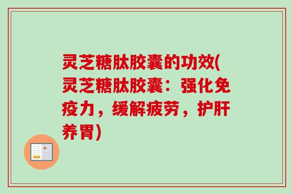 灵芝糖肽胶囊的功效(灵芝糖肽胶囊：强化免疫力，缓解疲劳，护肝养胃)