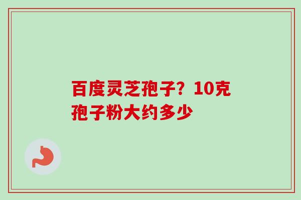 百度灵芝孢子？10克孢子粉大约多少