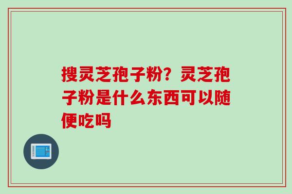 搜灵芝孢子粉？灵芝孢子粉是什么东西可以随便吃吗