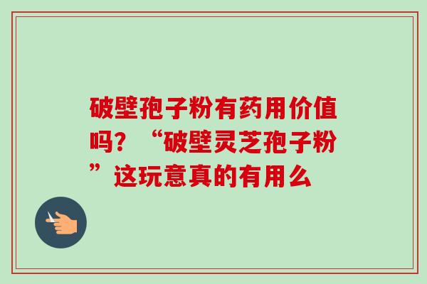 破壁孢子粉有药用价值吗？“破壁灵芝孢子粉”这玩意真的有用么