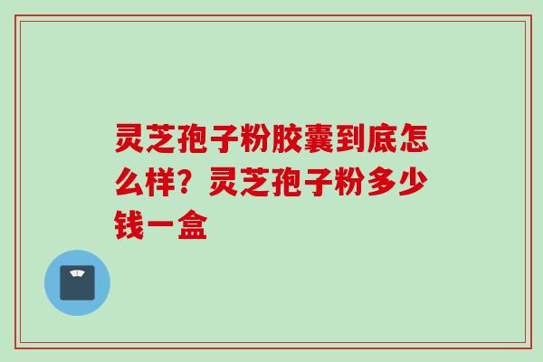 灵芝孢子粉胶囊到底怎么样？灵芝孢子粉多少钱一盒