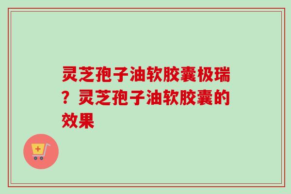 灵芝孢子油软胶囊极瑞？灵芝孢子油软胶囊的效果