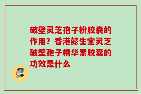 破壁灵芝孢子粉胶囊的作用？香港懿生堂灵芝破壁孢子精华素胶囊的功效是什么