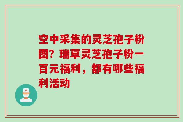 空中采集的灵芝孢子粉图？瑞草灵芝孢子粉一百元福利，都有哪些福利活动