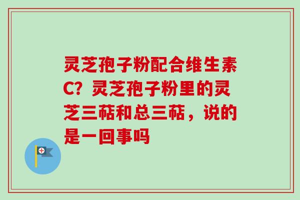 灵芝孢子粉配合维生素C？灵芝孢子粉里的灵芝三萜和总三萜，说的是一回事吗