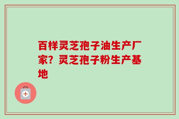 百样灵芝孢子油生产厂家？灵芝孢子粉生产基地
