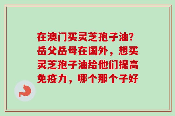 在澳门买灵芝孢子油？岳父岳母在国外，想买灵芝孢子油给他们提高免疫力，哪个那个子好