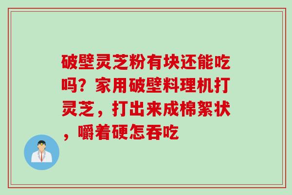 破壁灵芝粉有块还能吃吗？家用破壁料理机打灵芝，打出来成棉絮状，嚼着硬怎吞吃