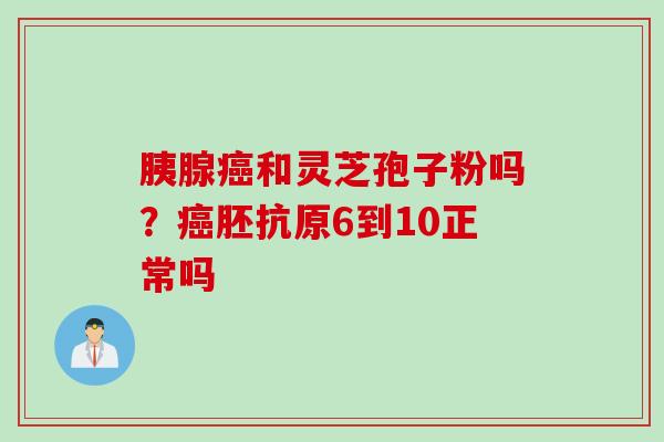 胰腺癌和灵芝孢子粉吗？癌胚抗原6到10正常吗