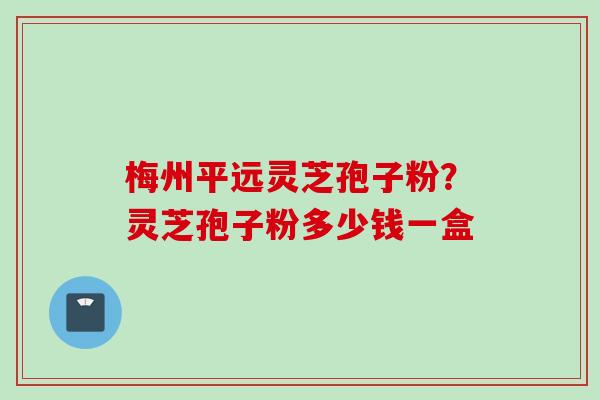 梅州平远灵芝孢子粉？灵芝孢子粉多少钱一盒