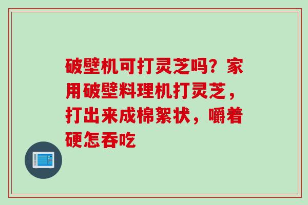 破壁机可打灵芝吗？家用破壁料理机打灵芝，打出来成棉絮状，嚼着硬怎吞吃