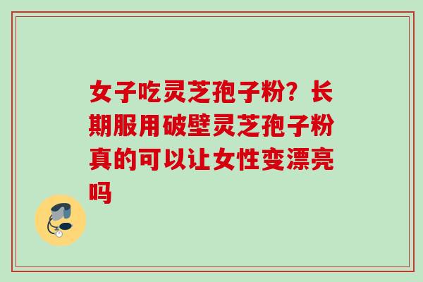 女子吃灵芝孢子粉？长期服用破壁灵芝孢子粉真的可以让女性变漂亮吗