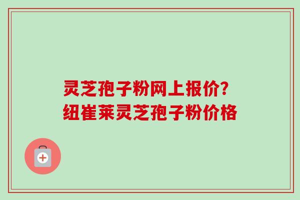 灵芝孢子粉网上报价？纽崔莱灵芝孢子粉价格