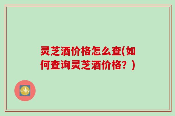 灵芝酒价格怎么查(如何查询灵芝酒价格？)