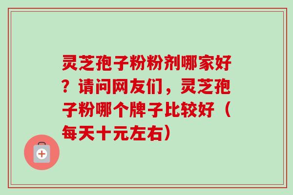 灵芝孢子粉粉剂哪家好？请问网友们，灵芝孢子粉哪个牌子比较好（每天十元左右）