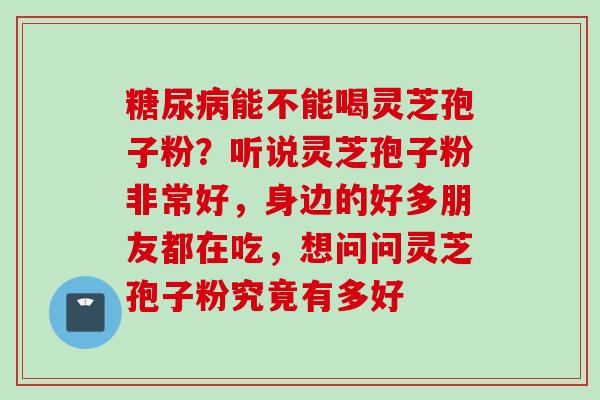 糖尿病能不能喝灵芝孢子粉？听说灵芝孢子粉非常好，身边的好多朋友都在吃，想问问灵芝孢子粉究竟有多好